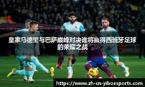 皇家马德里与巴萨巅峰对决谁将赢得西班牙足球的荣耀之战